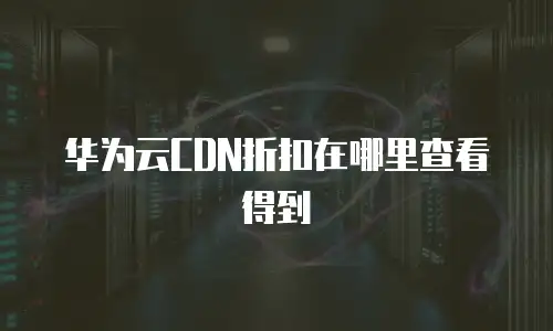 华为云CDN折扣在哪里查看得到
