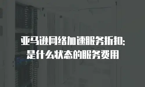 亚马逊网络加速服务折扣: 是什么状态的服务费用