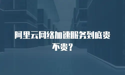 阿里云网络加速服务到底贵不贵？
