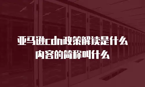亚马逊cdn政策解读是什么内容的简称叫什么