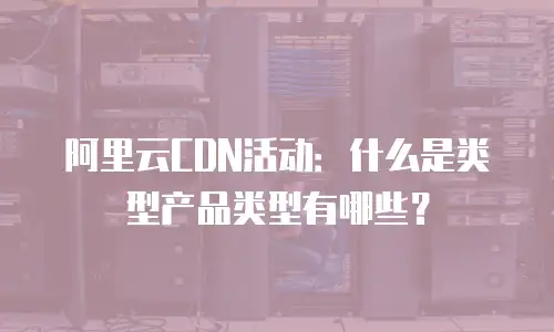 阿里云CDN活动：什么是类型产品类型有哪些？