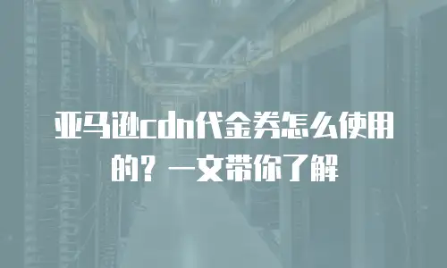 亚马逊cdn代金券怎么使用的？一文带你了解