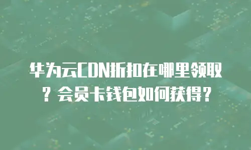 华为云CDN折扣在哪里领取？会员卡钱包如何获得？
