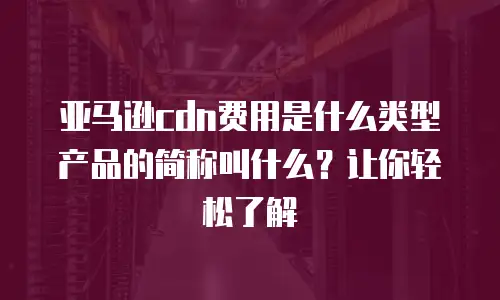 亚马逊cdn费用是什么类型产品的简称叫什么？让你轻松了解