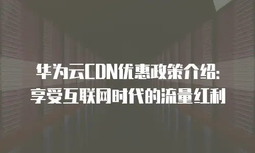 华为云CDN优惠政策介绍：享受互联网时代的流量红利