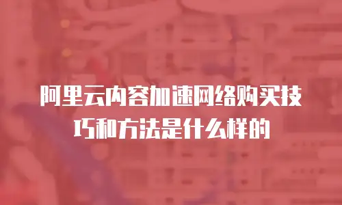 阿里云内容加速网络购买技巧和方法是什么样的