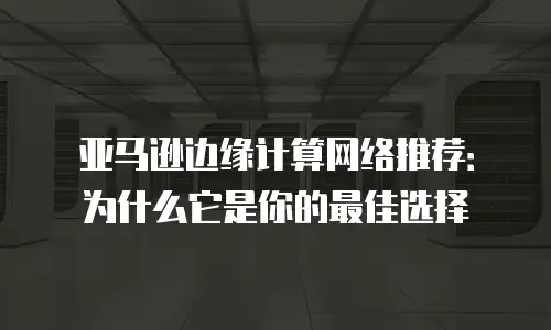亚马逊边缘计算网络推荐：为什么它是你的最佳选择