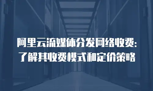 阿里云流媒体分发网络收费：了解其收费模式和定价策略