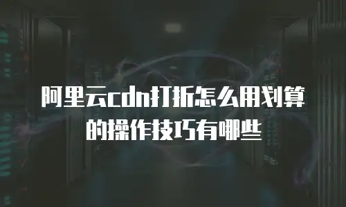 阿里云cdn打折怎么用划算的操作技巧有哪些