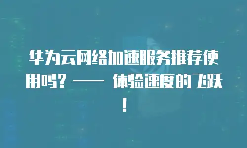 华为云网络加速服务推荐使用吗？—— 体验速度的飞跃！