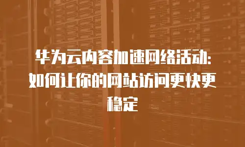 华为云内容加速网络活动：如何让你的网站访问更快更稳定