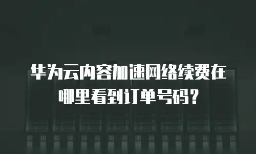 华为云内容加速网络续费在哪里看到订单号码？