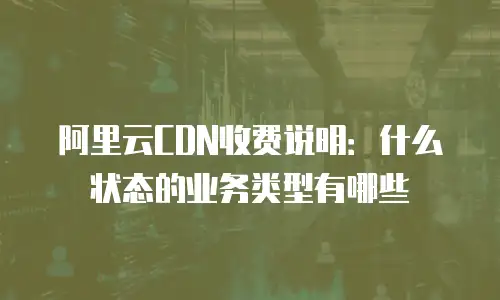阿里云CDN收费说明：什么状态的业务类型有哪些