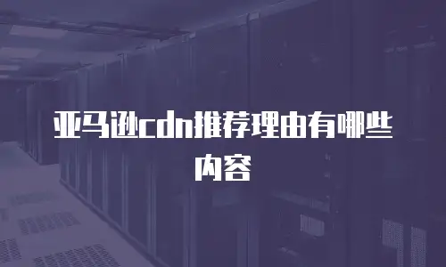 亚马逊cdn推荐理由有哪些内容