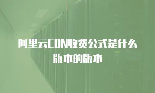 阿里云CDN收费公式是什么版本的版本