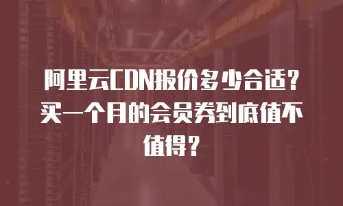 阿里云CDN报价多少合适？买一个月的会员券到底值不值得？