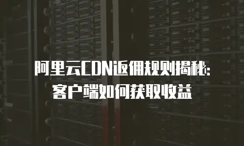 阿里云CDN返佣规则揭秘：客户端如何获取收益