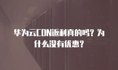 华为云CDN返利真的吗？为什么没有优惠？