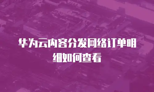 华为云内容分发网络订单明细如何查看