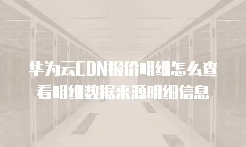 华为云CDN报价明细怎么查看明细数据来源明细信息