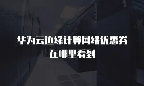 华为云边缘计算网络优惠券在哪里看到