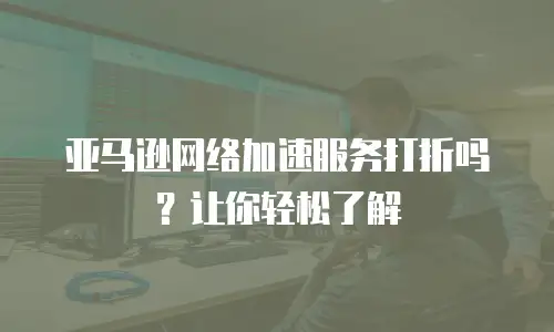 亚马逊网络加速服务打折吗？让你轻松了解