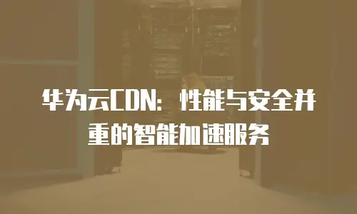 华为云CDN：性能与安全并重的智能加速服务