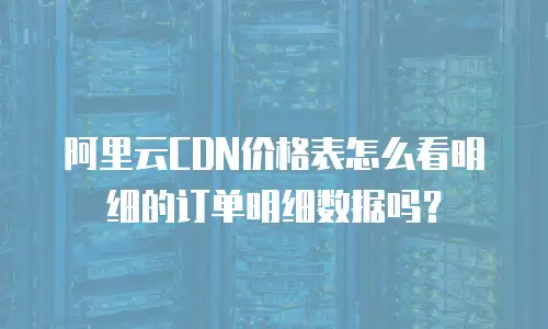 阿里云CDN价格表怎么看明细的订单明细数据吗？
