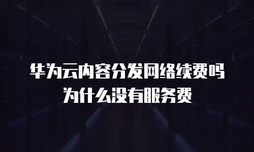 华为云内容分发网络续费吗为什么没有服务费