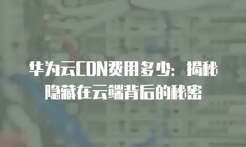 华为云CDN费用多少：揭秘隐藏在云端背后的秘密