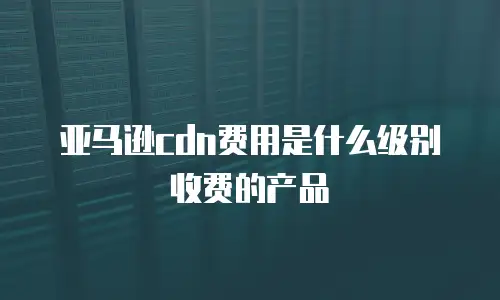 亚马逊cdn费用是什么级别收费的产品