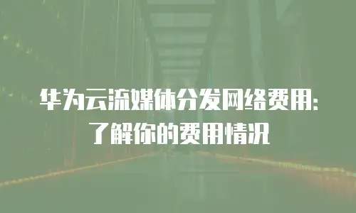 华为云流媒体分发网络费用：了解你的费用情况