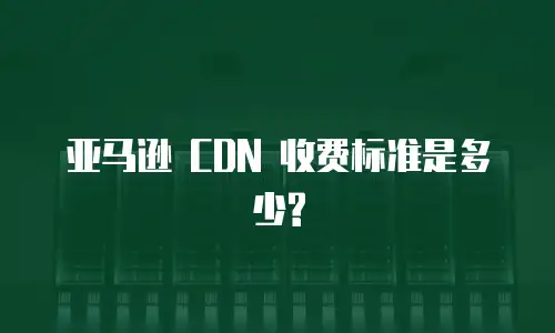亚马逊 CDN 收费标准是多少?