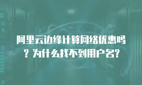 阿里云边缘计算网络优惠吗？为什么找不到用户名？