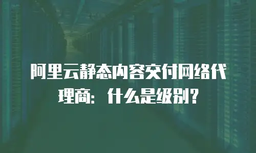 阿里云静态内容交付网络代理商：什么是级别？