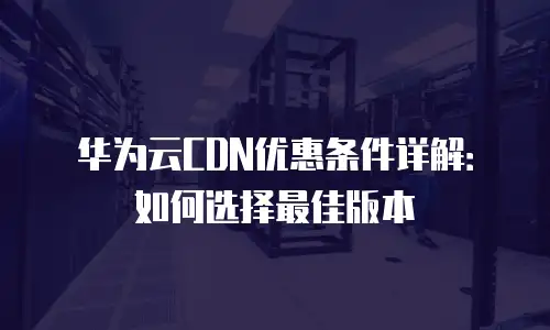 华为云CDN优惠条件详解：如何选择最佳版本
