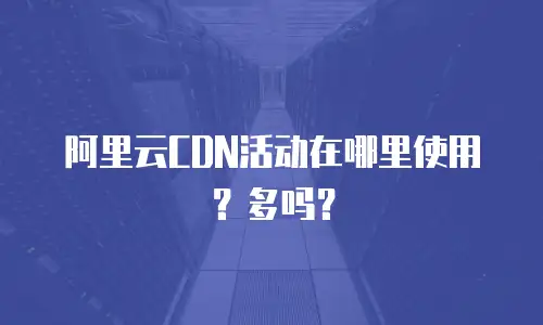 阿里云CDN活动在哪里使用？多吗？