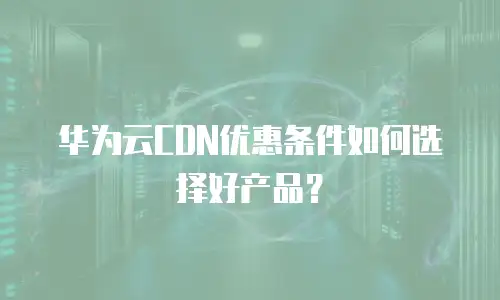 华为云CDN优惠条件如何选择好产品？