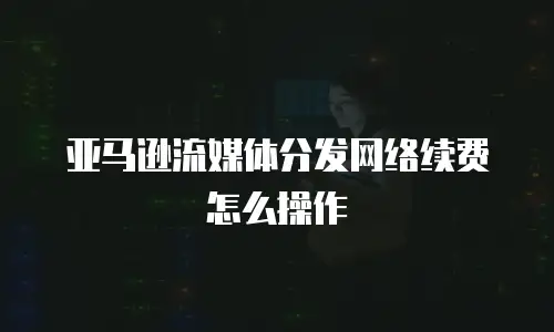 亚马逊流媒体分发网络续费怎么操作