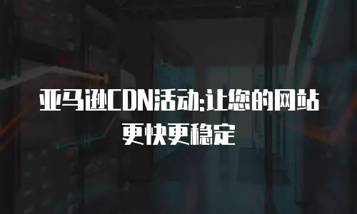 亚马逊CDN活动:让您的网站更快更稳定