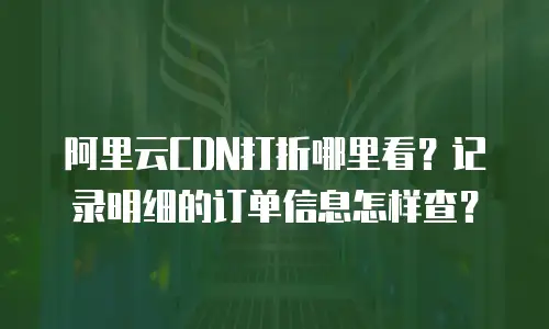 阿里云CDN打折哪里看？记录明细的订单信息怎样查？
