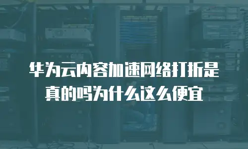 华为云内容加速网络打折是真的吗为什么这么便宜