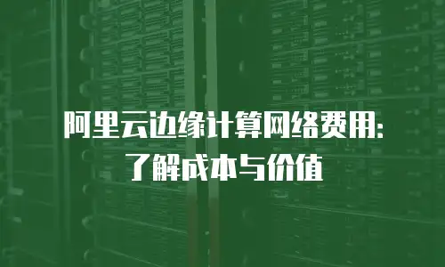 阿里云边缘计算网络费用：了解成本与价值