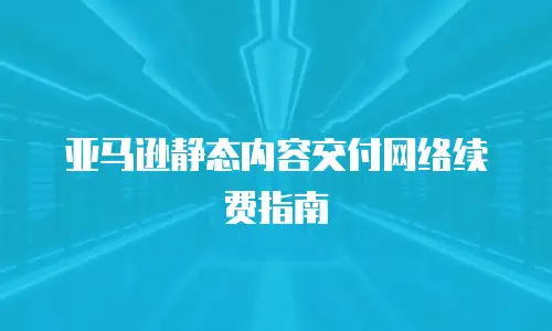 亚马逊静态内容交付网络续费指南