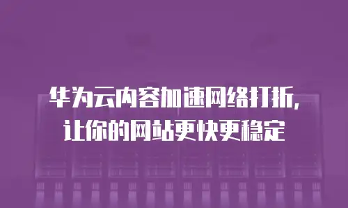 华为云内容加速网络打折，让你的网站更快更稳定