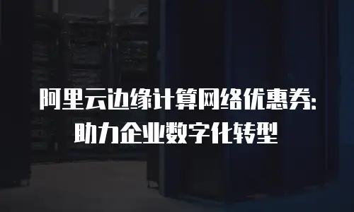 阿里云边缘计算网络优惠券：助力企业数字化转型