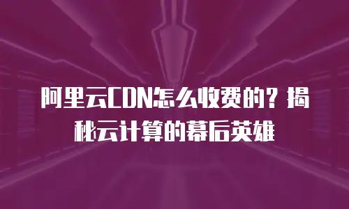 阿里云CDN怎么收费的？揭秘云计算的幕后英雄
