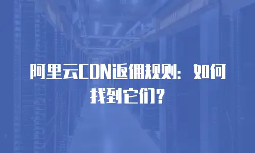 阿里云CDN返佣规则：如何找到它们？