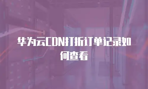华为云CDN打折订单记录如何查看