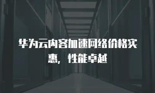 华为云内容加速网络价格实惠，性能卓越